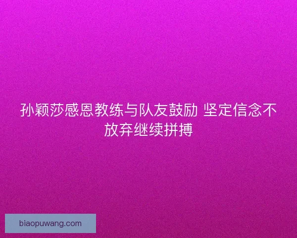 孙颖莎感恩教练与队友鼓励 坚定信念不放弃继续拼搏