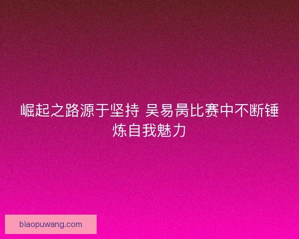 崛起之路源于坚持 吴易昺比赛中不断锤炼自我魅力