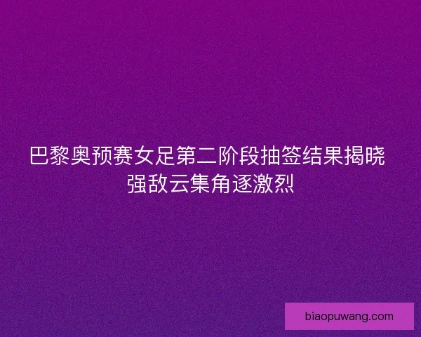 巴黎奥预赛女足第二阶段抽签结果揭晓 强敌云集角逐激烈